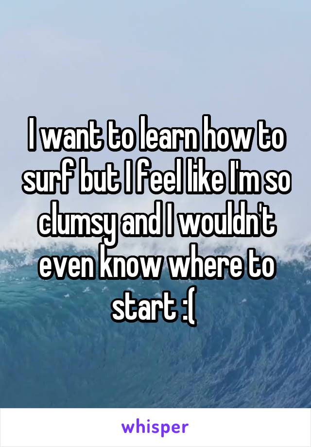 I want to learn how to surf but I feel like I'm so clumsy and I wouldn't even know where to start :( 