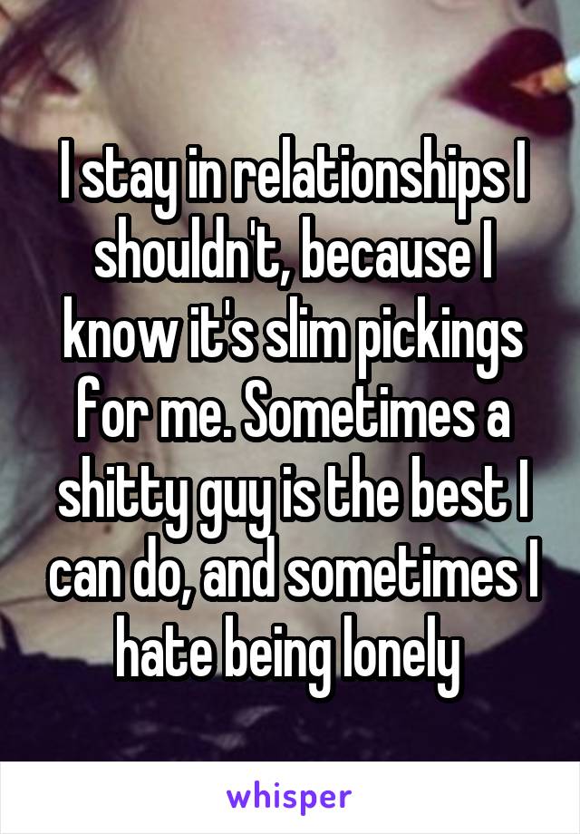 I stay in relationships I shouldn't, because I know it's slim pickings for me. Sometimes a shitty guy is the best I can do, and sometimes I hate being lonely 