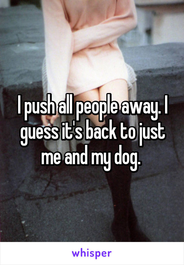 I push all people away. I guess it's back to just me and my dog. 