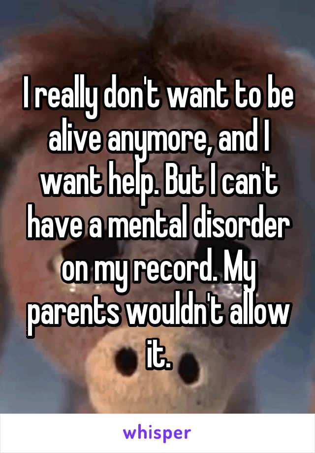 I really don't want to be alive anymore, and I want help. But I can't have a mental disorder on my record. My parents wouldn't allow it.