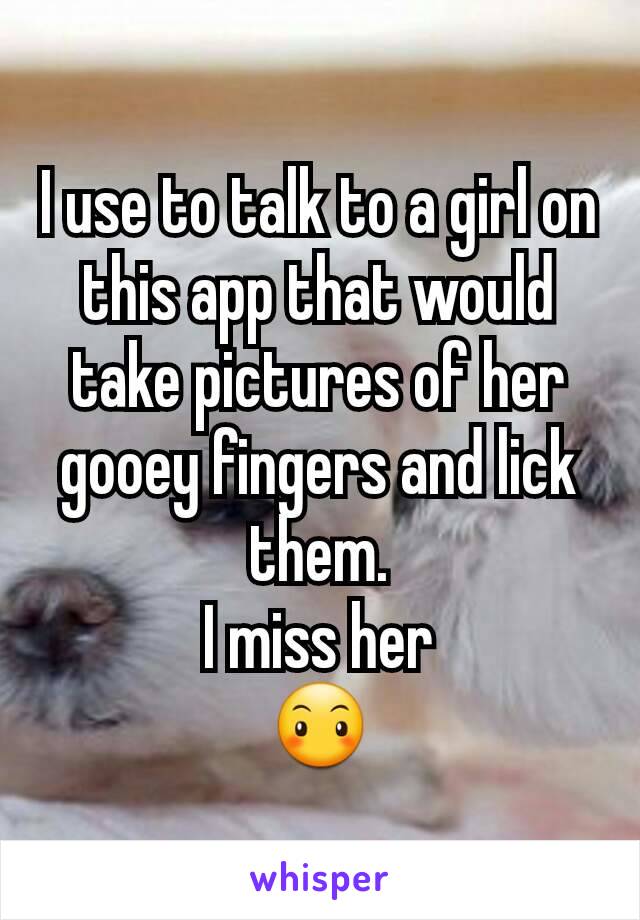 I use to talk to a girl on this app that would take pictures of her gooey fingers and lick them.
I miss her
😶