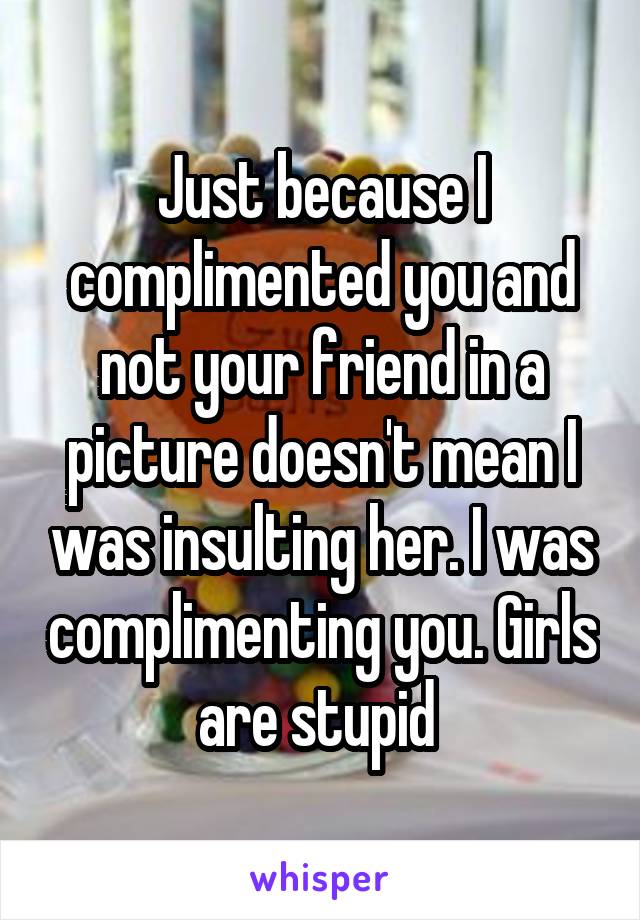 Just because I complimented you and not your friend in a picture doesn't mean I was insulting her. I was complimenting you. Girls are stupid 
