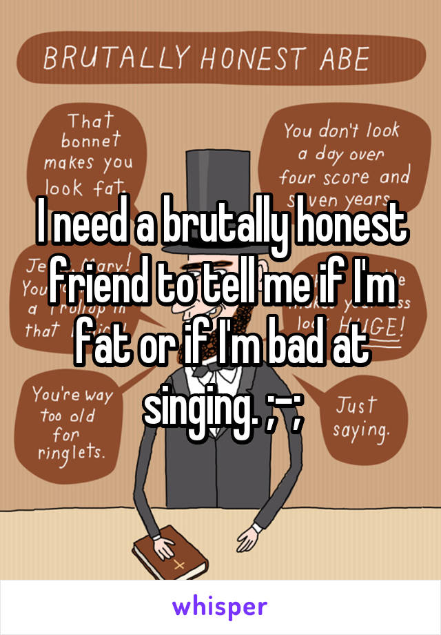 I need a brutally honest friend to tell me if I'm fat or if I'm bad at singing. ;-;