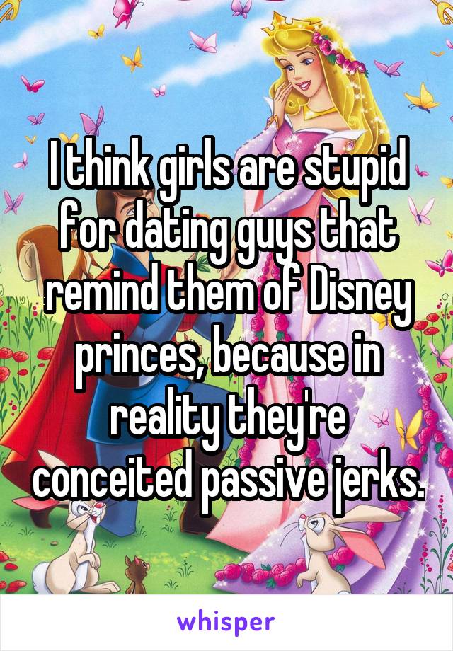I think girls are stupid for dating guys that remind them of Disney princes, because in reality they're conceited passive jerks.