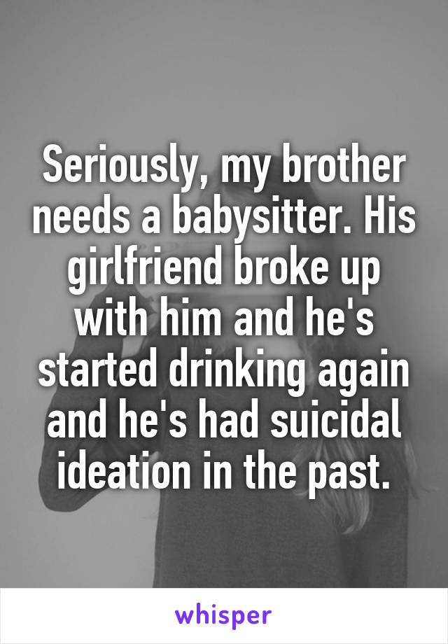 Seriously, my brother needs a babysitter. His girlfriend broke up with him and he's started drinking again and he's had suicidal ideation in the past.