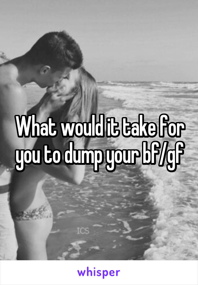 What would it take for you to dump your bf/gf