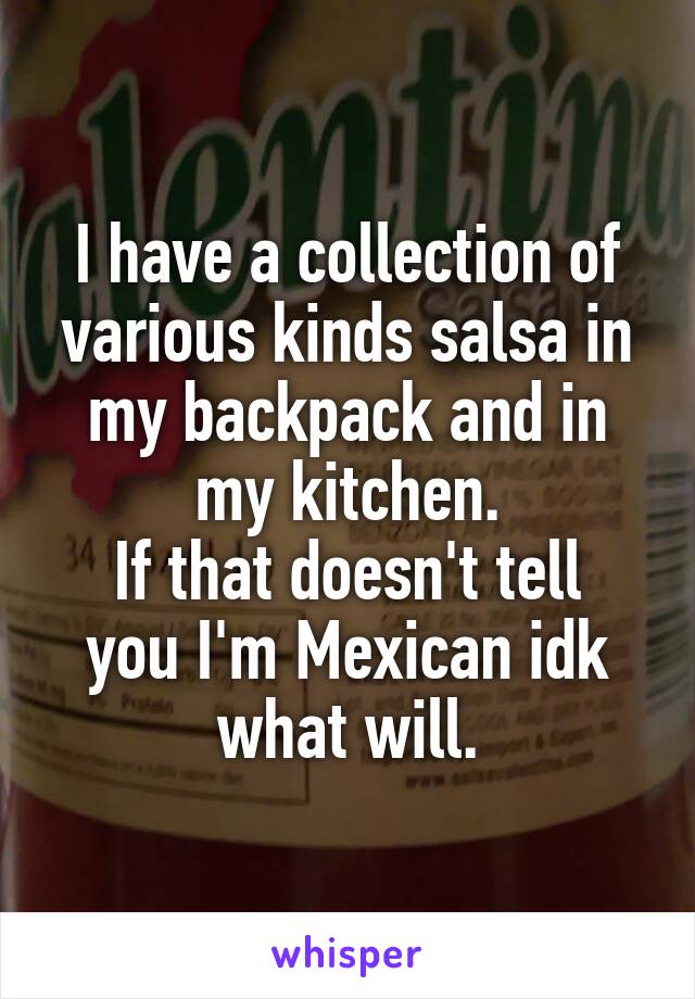 I have a collection of various kinds salsa in my backpack and in my kitchen.
If that doesn't tell you I'm Mexican idk what will.