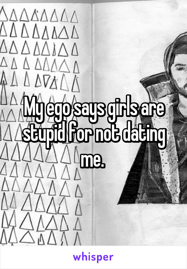 My ego says girls are stupid for not dating me. 