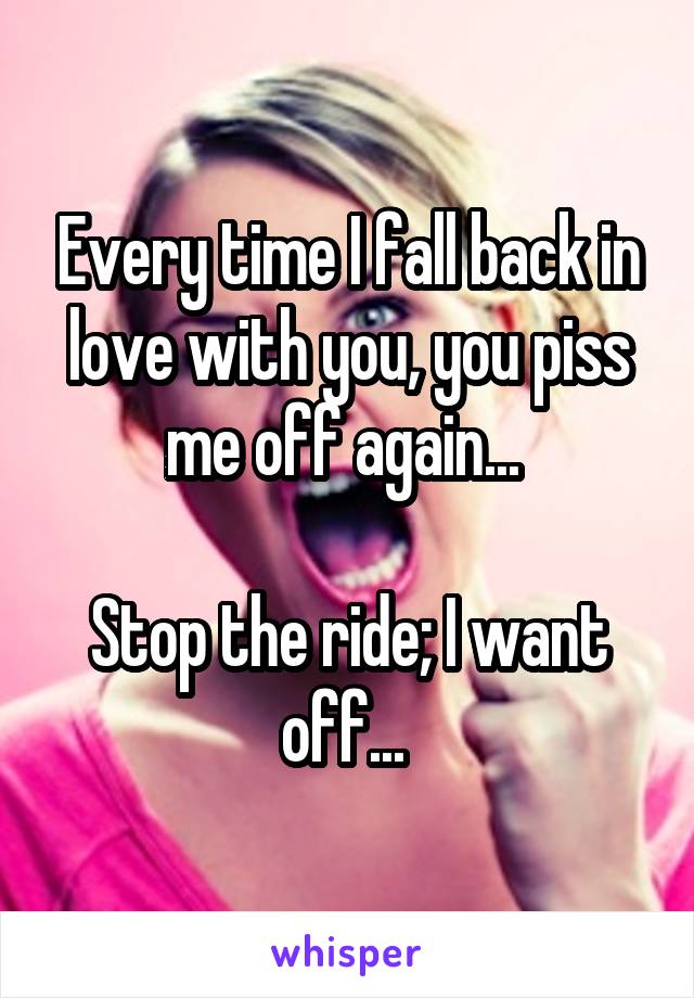 Every time I fall back in love with you, you piss me off again... 

Stop the ride; I want off... 