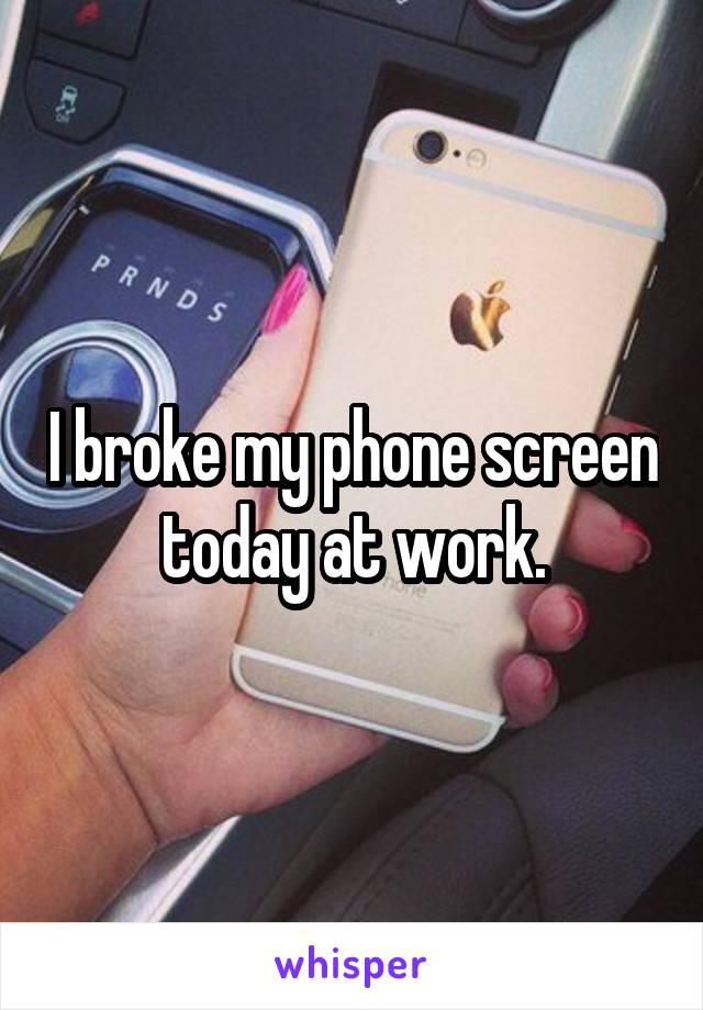 I broke my phone screen today at work.