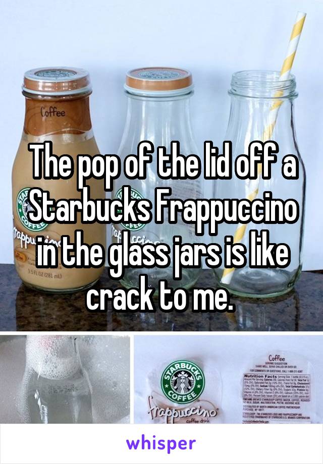 The pop of the lid off a Starbucks Frappuccino in the glass jars is like crack to me. 