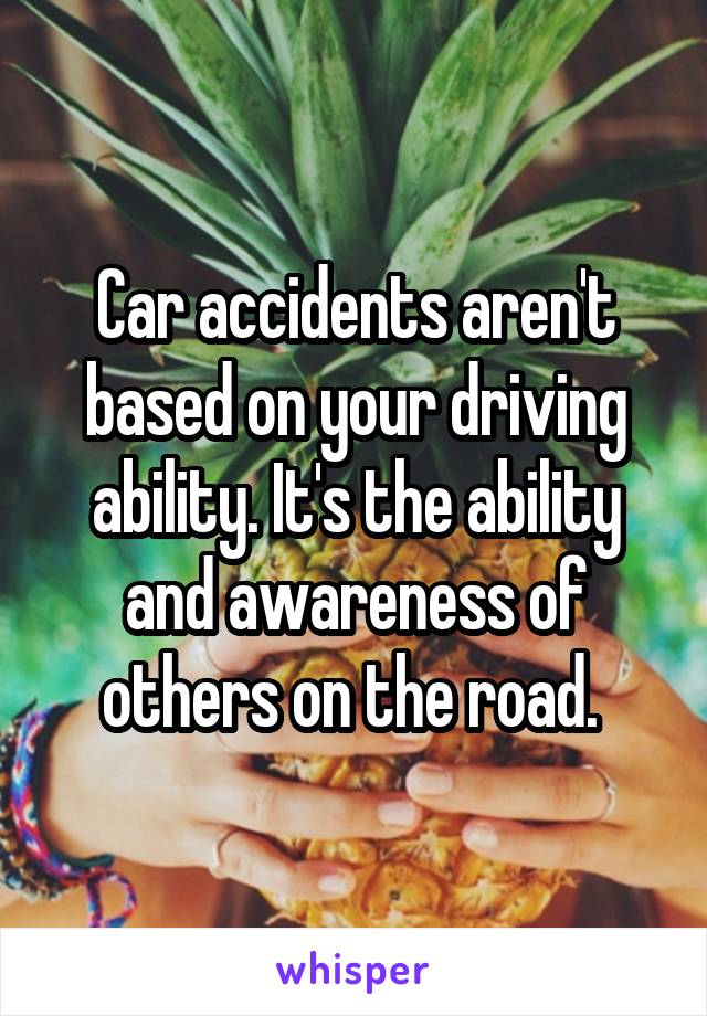 Car accidents aren't based on your driving ability. It's the ability and awareness of others on the road. 