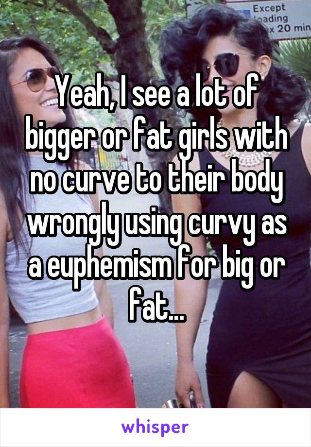 Yeah, I see a lot of bigger or fat girls with no curve to their body wrongly using curvy as a euphemism for big or fat...
