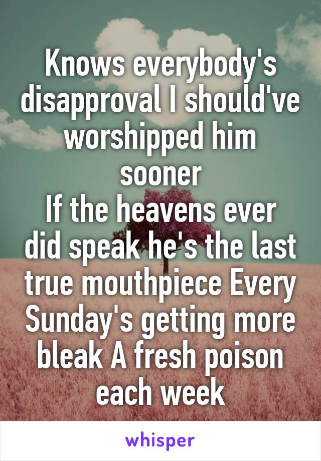 Knows everybody's disapproval I should've worshipped him sooner
If the heavens ever did speak he's the last true mouthpiece Every Sunday's getting more bleak A fresh poison each week