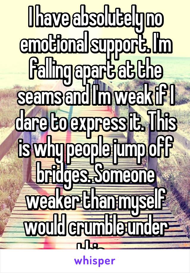 I have absolutely no emotional support. I'm falling apart at the seams and I'm weak if I dare to express it. This is why people jump off bridges. Someone weaker than myself would crumble under this...