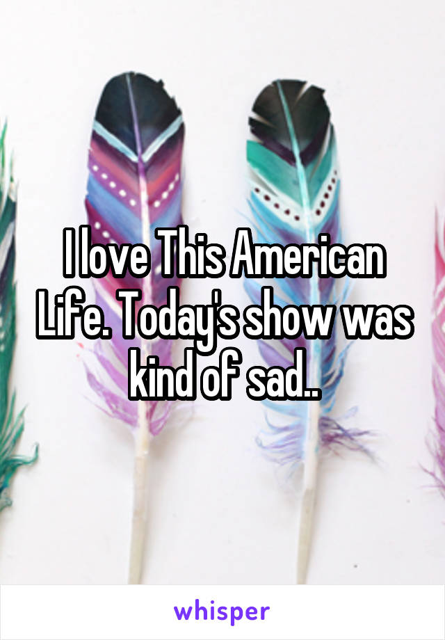 I love This American Life. Today's show was kind of sad..