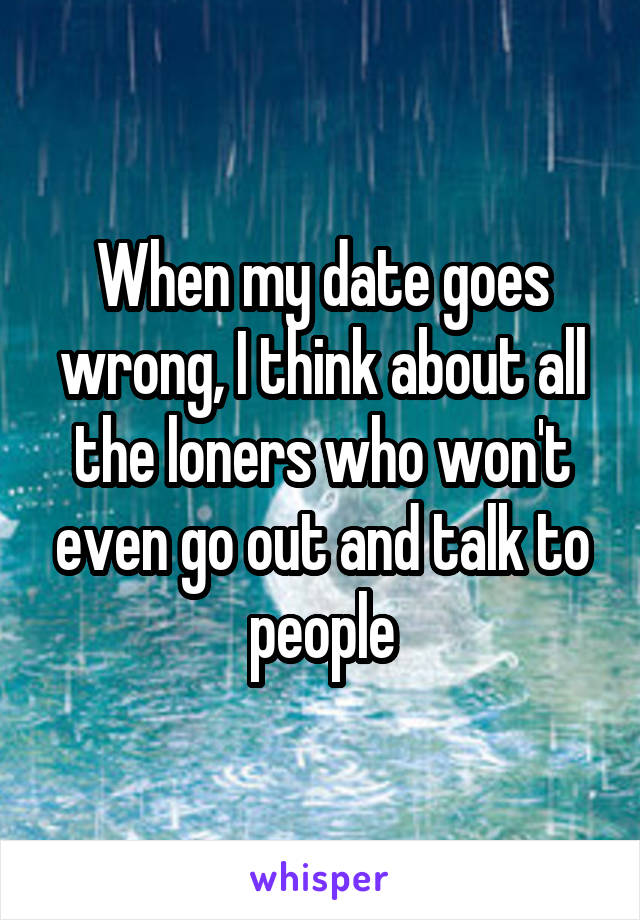 When my date goes wrong, I think about all the loners who won't even go out and talk to people