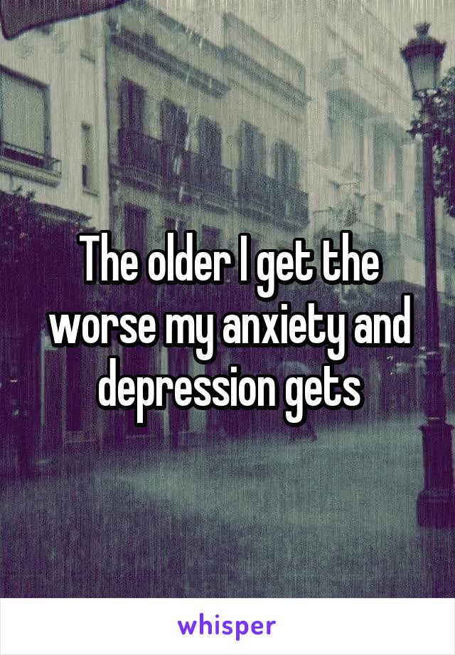 The older I get the worse my anxiety and depression gets