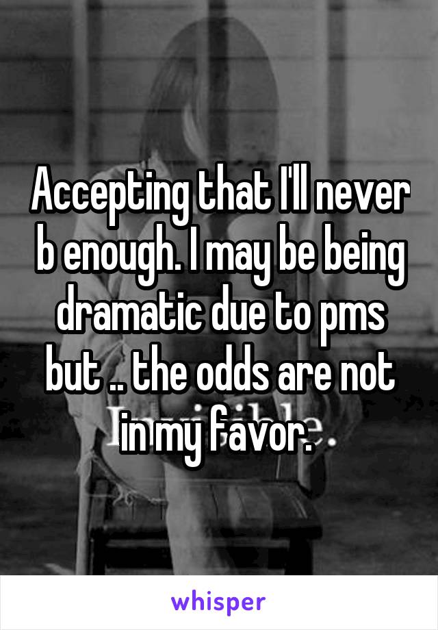 Accepting that I'll never b enough. I may be being dramatic due to pms but .. the odds are not in my favor. 