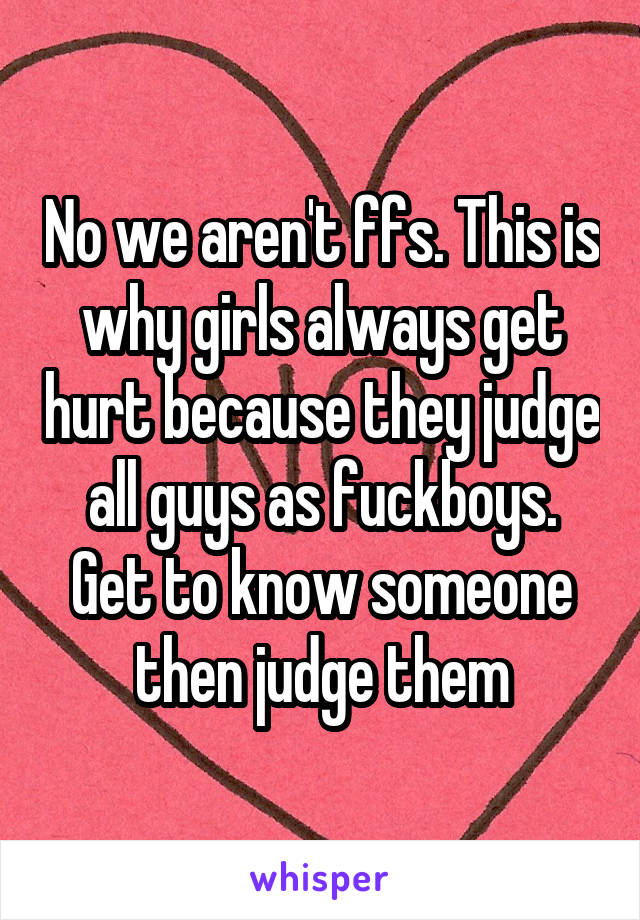 No we aren't ffs. This is why girls always get hurt because they judge all guys as fuckboys. Get to know someone then judge them