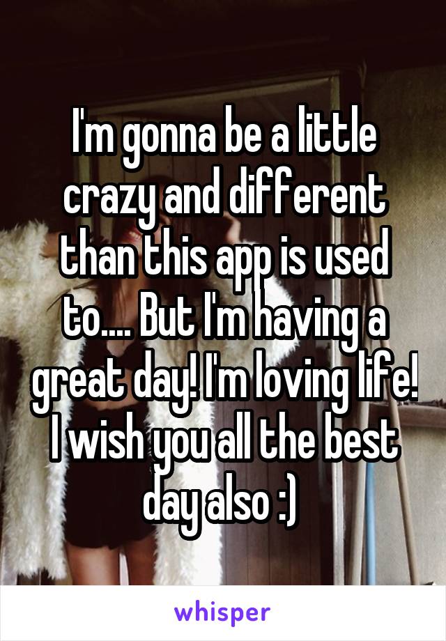 I'm gonna be a little crazy and different than this app is used to.... But I'm having a great day! I'm loving life! I wish you all the best day also :) 