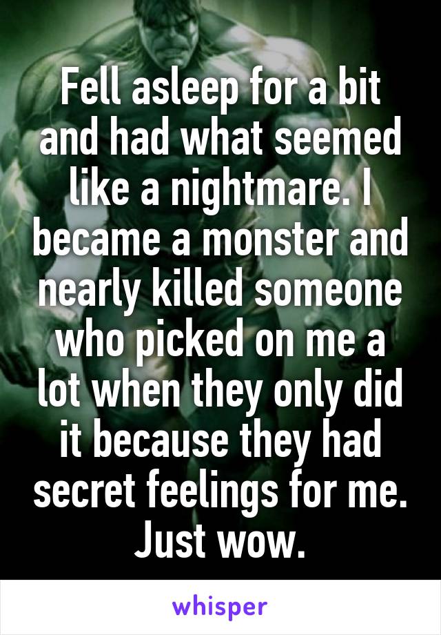 Fell asleep for a bit and had what seemed like a nightmare. I became a monster and nearly killed someone who picked on me a lot when they only did it because they had secret feelings for me. Just wow.