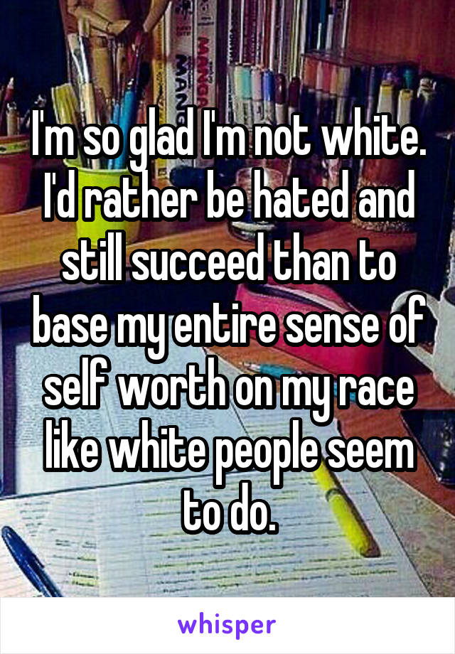 I'm so glad I'm not white. I'd rather be hated and still succeed than to base my entire sense of self worth on my race like white people seem to do.