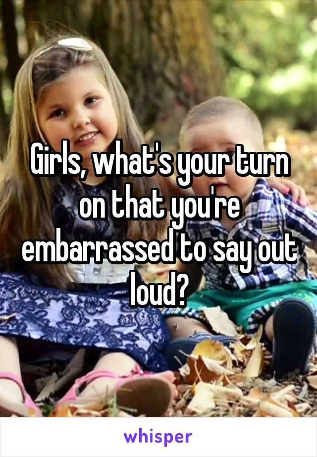 Girls, what's your turn on that you're embarrassed to say out loud?