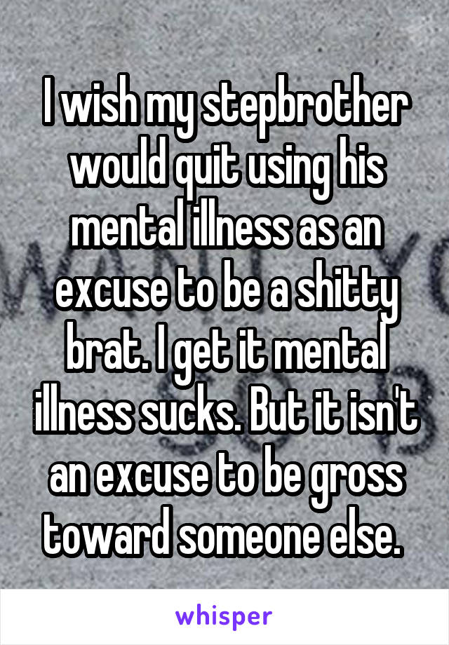 I wish my stepbrother would quit using his mental illness as an excuse to be a shitty brat. I get it mental illness sucks. But it isn't an excuse to be gross toward someone else. 