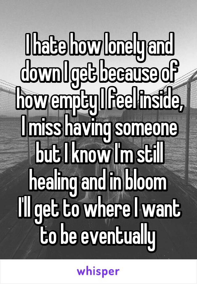 I hate how lonely and down I get because of how empty I feel inside, I miss having someone but I know I'm still healing and in bloom 
I'll get to where I want to be eventually 