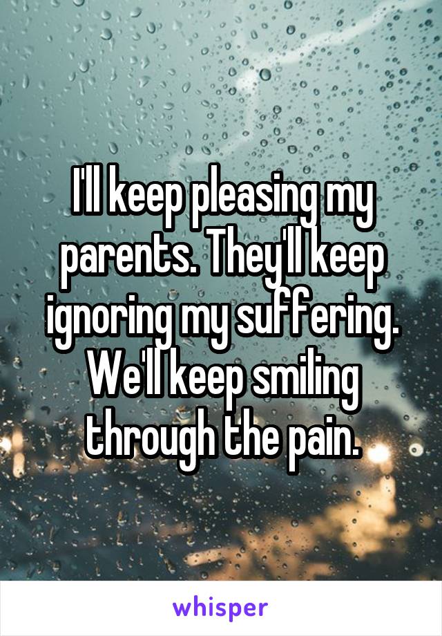 I'll keep pleasing my parents. They'll keep ignoring my suffering. We'll keep smiling through the pain.