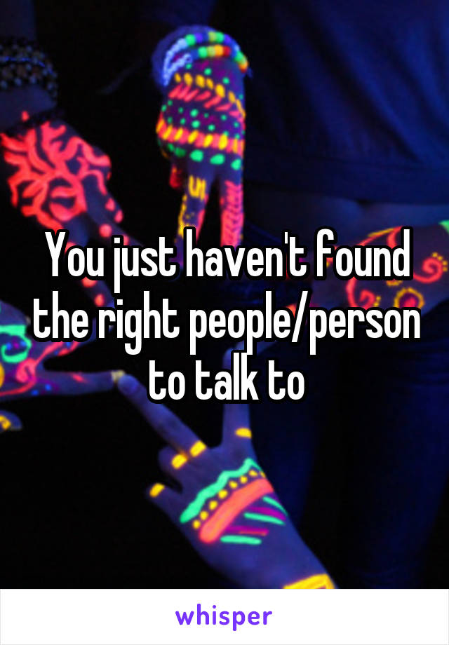 You just haven't found the right people/person to talk to