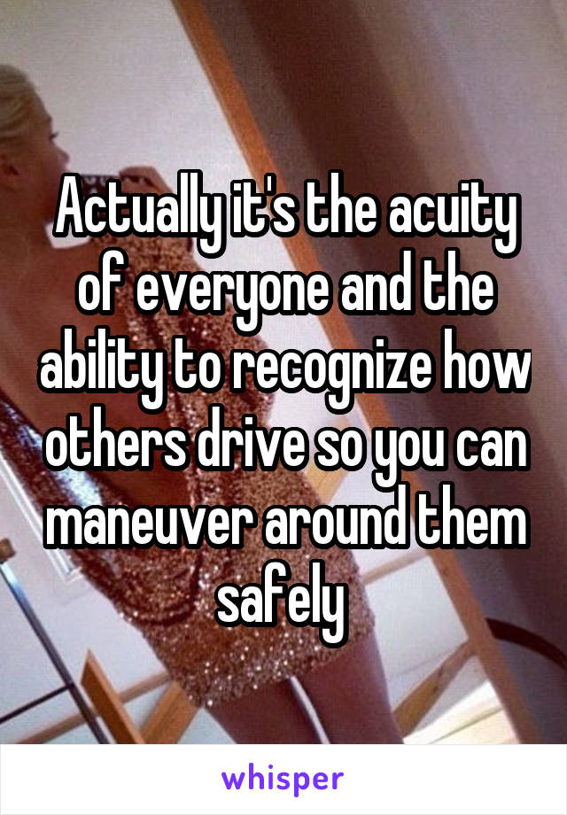 Actually it's the acuity of everyone and the ability to recognize how others drive so you can maneuver around them safely 