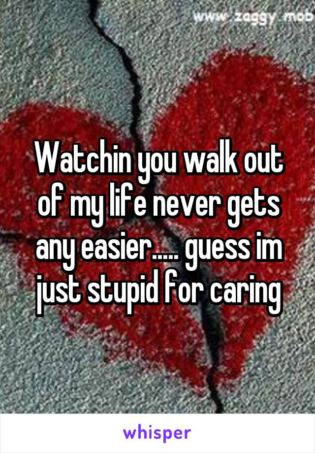 Watchin you walk out of my life never gets any easier..... guess im just stupid for caring