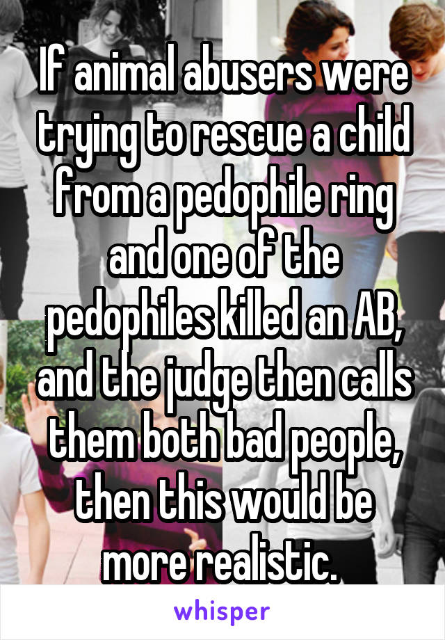 If animal abusers were trying to rescue a child from a pedophile ring and one of the pedophiles killed an AB, and the judge then calls them both bad people, then this would be more realistic. 