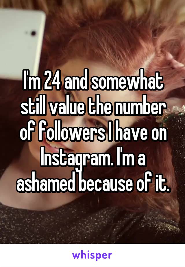 I'm 24 and somewhat still value the number of followers I have on Instagram. I'm a ashamed because of it.