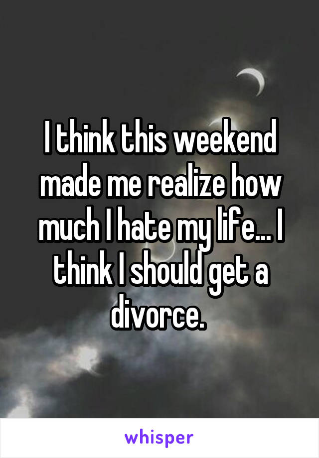 I think this weekend made me realize how much I hate my life... I think I should get a divorce. 