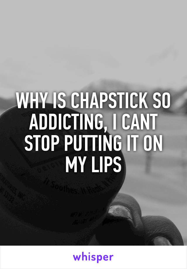 WHY IS CHAPSTICK SO ADDICTING, I CANT STOP PUTTING IT ON MY LIPS