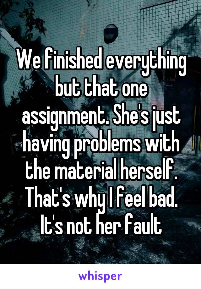 We finished everything but that one assignment. She's just having problems with the material herself. That's why I feel bad. It's not her fault