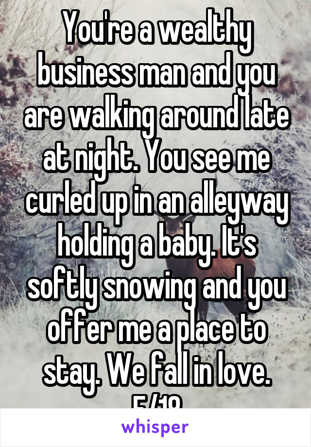 You're a wealthy business man and you are walking around late at night. You see me curled up in an alleyway holding a baby. It's softly snowing and you offer me a place to stay. We fall in love. F/18