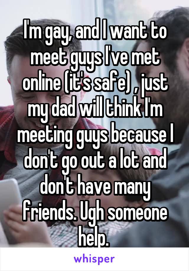 I'm gay, and I want to meet guys I've met online (it's safe) , just my dad will think I'm meeting guys because I don't go out a lot and don't have many friends. Ugh someone help. 