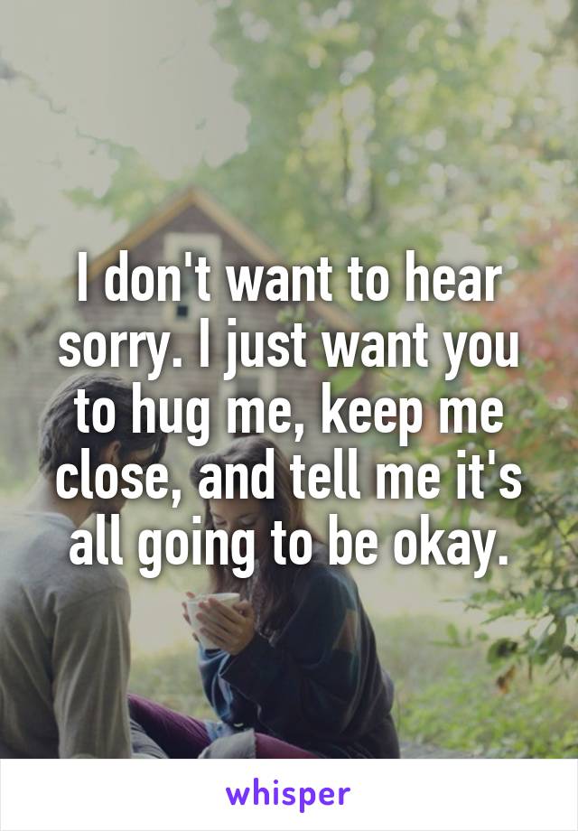 I don't want to hear sorry. I just want you to hug me, keep me close, and tell me it's all going to be okay.