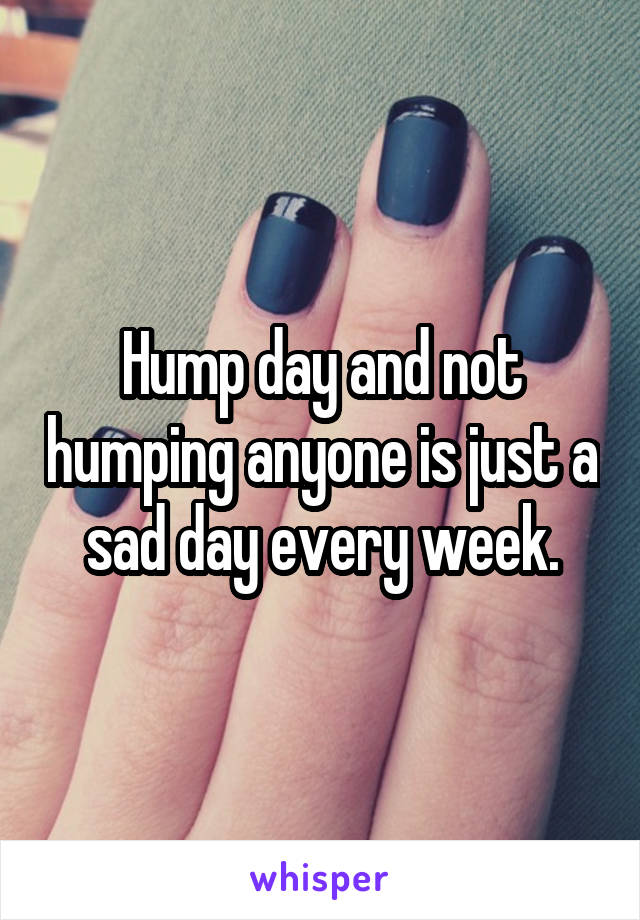 Hump day and not humping anyone is just a sad day every week.