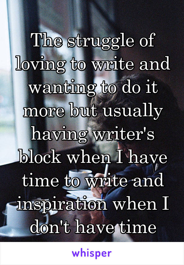 The struggle of loving to write and wanting to do it more but usually having writer's block when I have time to write and inspiration when I don't have time