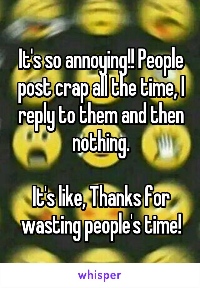 It's so annoying!! People post crap all the time, I reply to them and then nothing.

It's like, Thanks for wasting people's time!