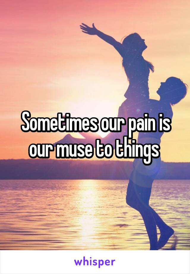 Sometimes our pain is our muse to things 