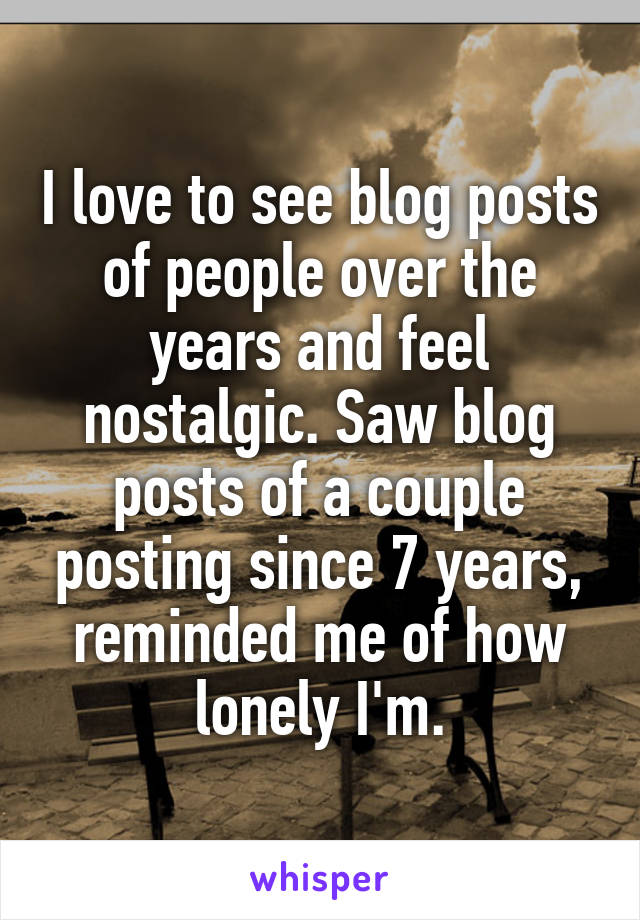 I love to see blog posts of people over the years and feel nostalgic. Saw blog posts of a couple posting since 7 years, reminded me of how lonely I'm.