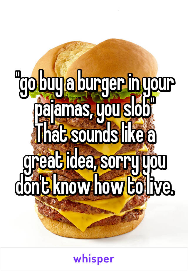 "go buy a burger in your pajamas, you slob"
That sounds like a great idea, sorry you don't know how to live.