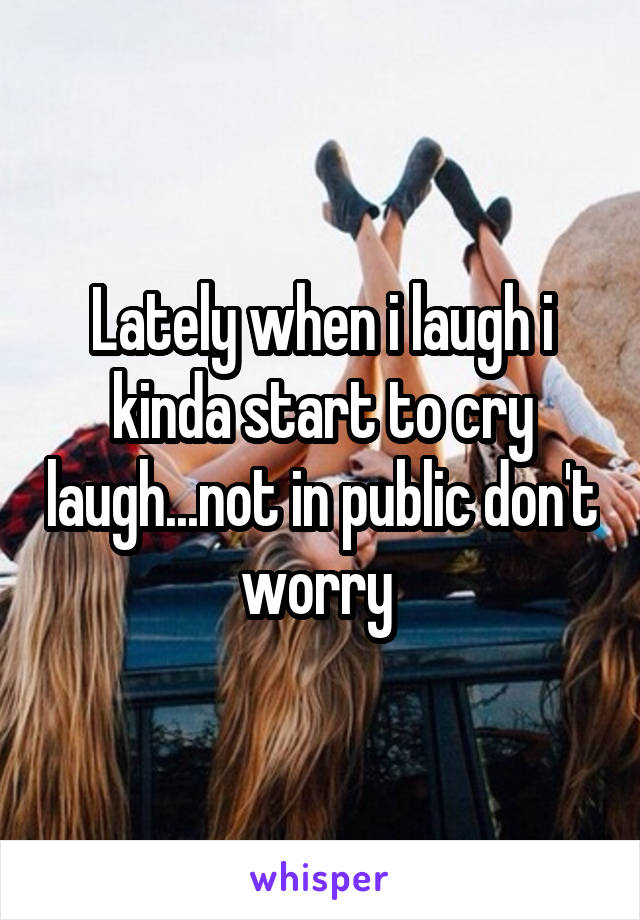 Lately when i laugh i kinda start to cry laugh...not in public don't worry 