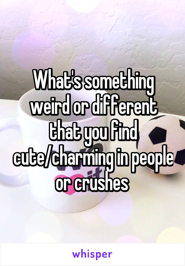 What's something weird or different that you find cute/charming in people or crushes 